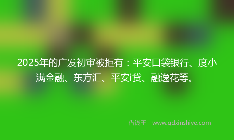 2025年的广发初审被拒有：平安口袋银行、度小满金融、东方汇、平安i贷、融逸花等。