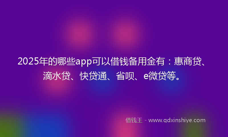 2025年的哪些app可以借钱备用金有：惠商贷、滴水贷、快贷通、省呗、e微贷等。