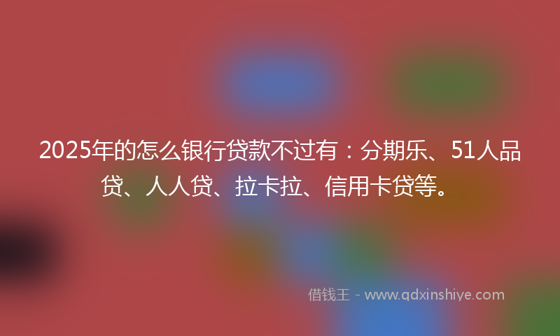 2025年的怎么银行贷款不过有：分期乐、51人品贷、人人贷、拉卡拉、信用卡贷等。