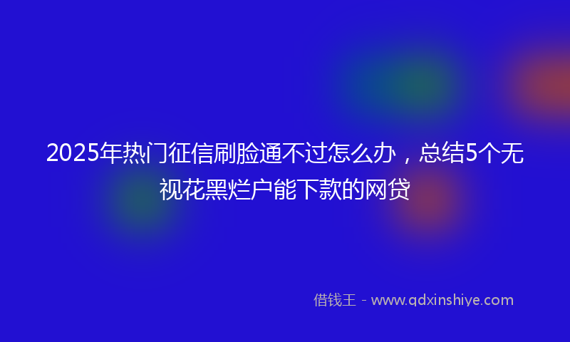 2025年热门征信刷脸通不过怎么办，总结5个无视花黑烂户能下款的网贷