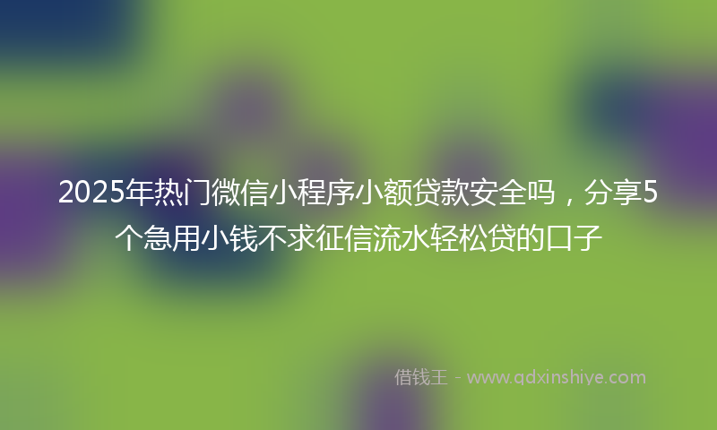 2025年热门微信小程序小额贷款安全吗，分享5个急用小钱不求征信流水轻松贷的口子