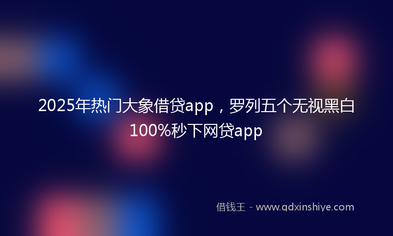2025年热门大象借贷app，罗列五个无视黑白100%秒下网贷app