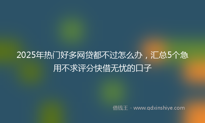 2025年热门好多网贷都不过怎么办，汇总5个急用不求评分快借无忧的口子