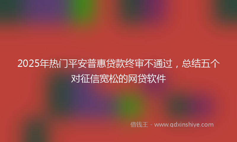 2025年热门平安普惠贷款终审不通过，总结五个对征信宽松的网贷软件