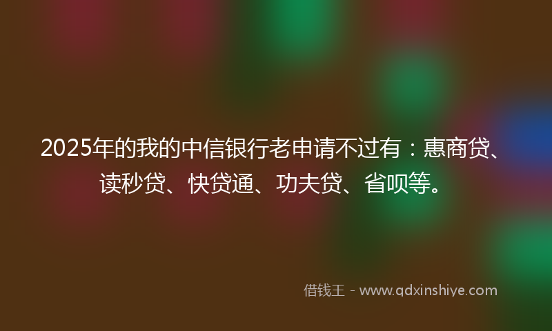 2025年的我的中信银行老申请不过有：惠商贷、读秒贷、快贷通、功夫贷、省呗等。