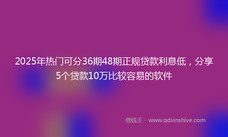 2025年热门可分36期48期正规贷款利息低，分享5个贷款10万比较容易的软件