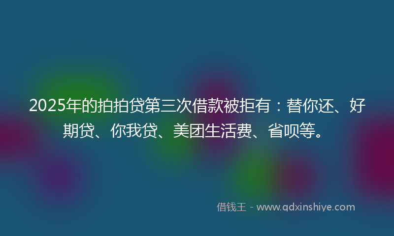2025年的拍拍贷第三次借款被拒有：替你还、好期贷、你我贷、美团生活费、省呗等。