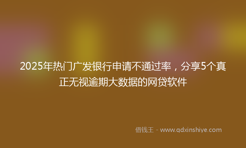 2025年热门广发银行申请不通过率，分享5个真正无视逾期大数据的网贷软件