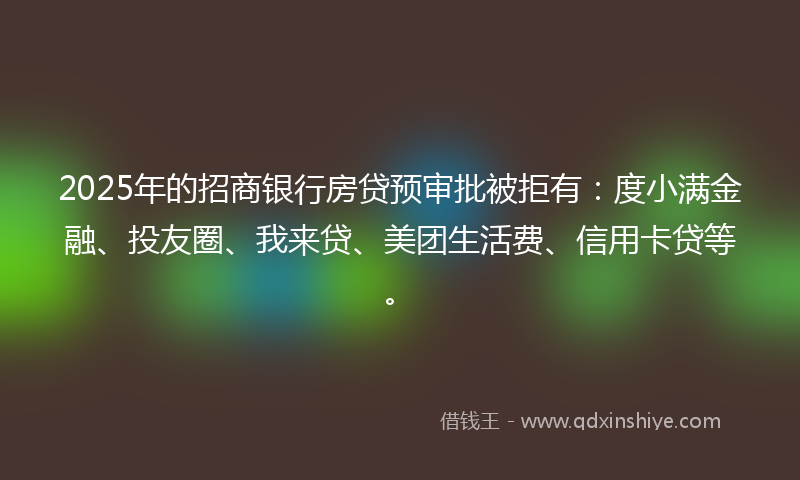 2025年的招商银行房贷预审批被拒有：度小满金融、投友圈、我来贷、美团生活费、信用卡贷等。