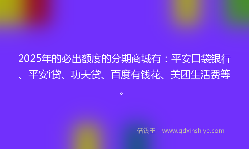 2025年的必出额度的分期商城有：平安口袋银行、平安i贷、功夫贷、百度有钱花、美团生活费等。