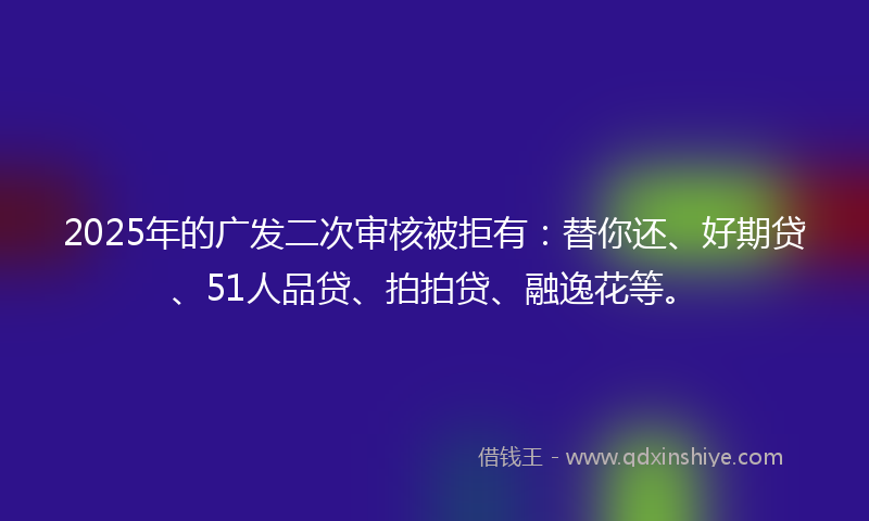 2025年的广发二次审核被拒有：替你还、好期贷、51人品贷、拍拍贷、融逸花等。