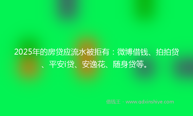 2025年的房贷应流水被拒有：微博借钱、拍拍贷、平安i贷、安逸花、随身贷等。