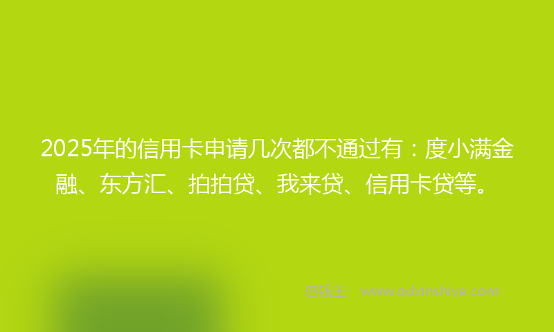 2025年的信用卡申请几次都不通过有：度小满金融、东方汇、拍拍贷、我来贷、信用卡贷等。