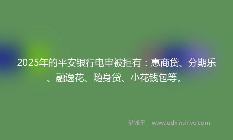 2025年的平安银行电审被拒有：惠商贷、分期乐、融逸花、随身贷、小花钱包等。