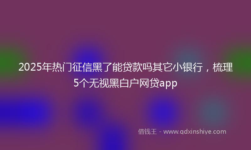 2025年热门征信黑了能贷款吗其它小银行，梳理5个无视黑白户网贷app