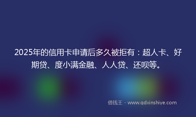 2025年的信用卡申请后多久被拒有：超人卡、好期贷、度小满金融、人人贷、还呗等。