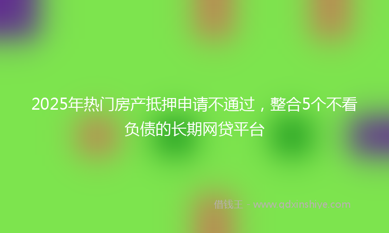 2025年热门房产抵押申请不通过，整合5个不看负债的长期网贷平台