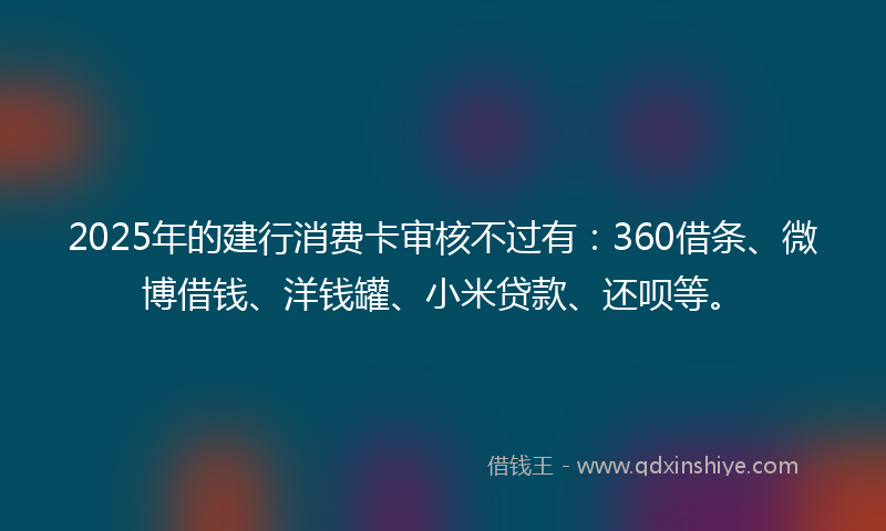 2025年的建行消费卡审核不过有：360借条、微博借钱、洋钱罐、小米贷款、还呗等。