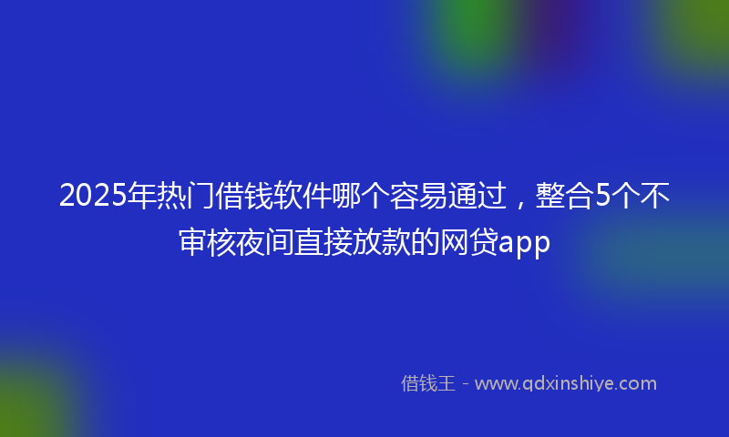 2025年热门借钱软件哪个容易通过，整合5个不审核夜间直接放款的网贷app