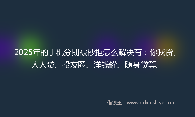 2025年的手机分期被秒拒怎么解决有：你我贷、人人贷、投友圈、洋钱罐、随身贷等。