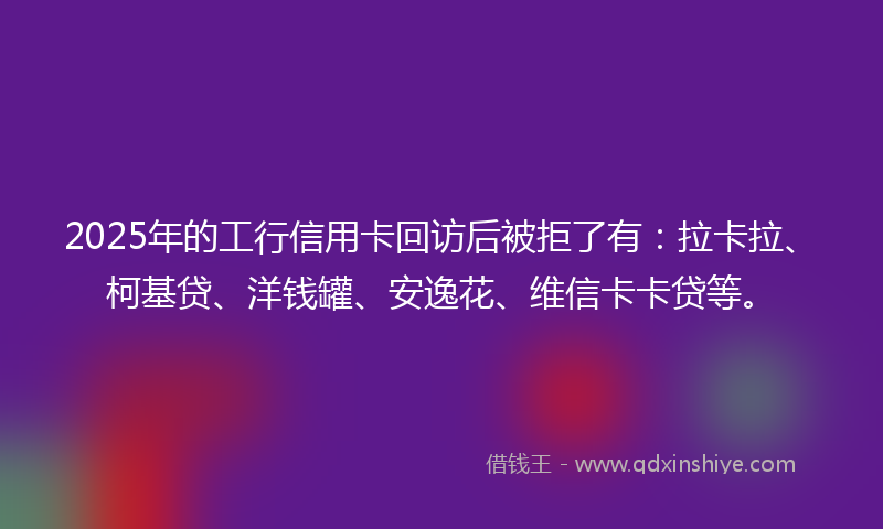 2025年的工行信用卡回访后被拒了有：拉卡拉、柯基贷、洋钱罐、安逸花、维信卡卡贷等。