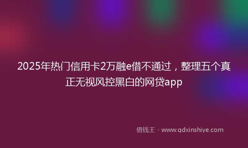 2025年热门信用卡2万融e借不通过，整理五个真正无视风控黑白的网贷app