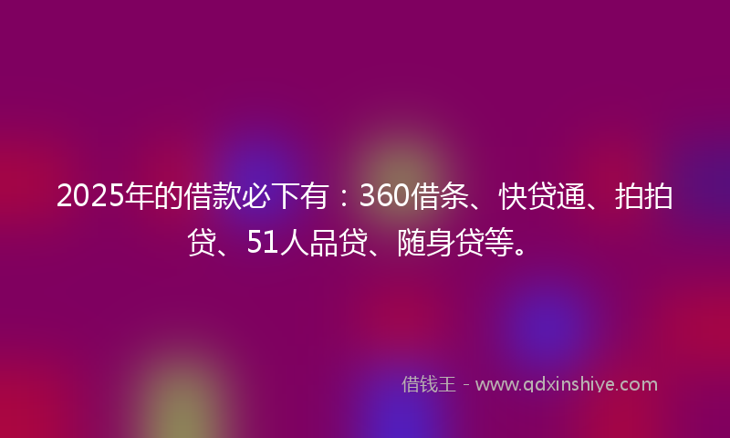2025年的借款必下有：360借条、快贷通、拍拍贷、51人品贷、随身贷等。