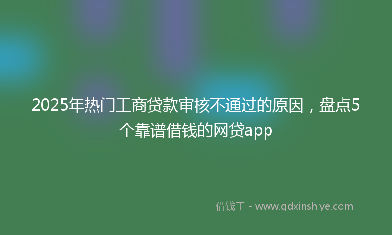 2025年热门工商贷款审核不通过的原因，盘点5个靠谱借钱的网贷app