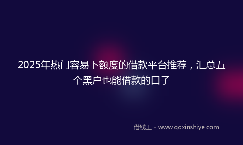2025年热门容易下额度的借款平台推荐，汇总五个黑户也能借款的口子