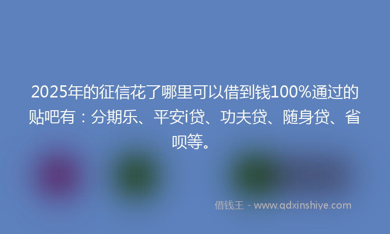 2025年的征信花了哪里可以借到钱100%通过的贴吧有：分期乐、平安i贷、功夫贷、随身贷、省呗等。