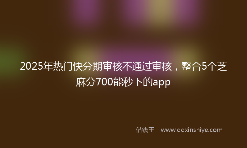 2025年热门快分期审核不通过审核，整合5个芝麻分700能秒下的app