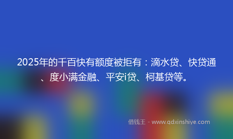 2025年的千百快有额度被拒有：滴水贷、快贷通、度小满金融、平安i贷、柯基贷等。