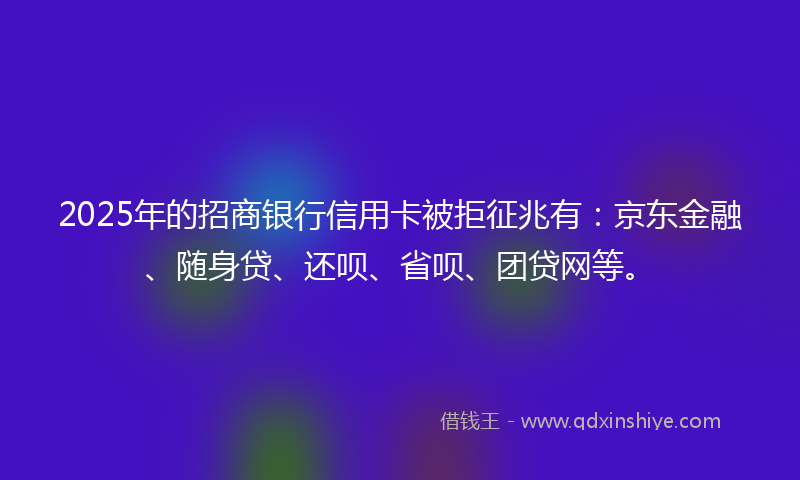 2025年的招商银行信用卡被拒征兆有：京东金融、随身贷、还呗、省呗、团贷网等。
