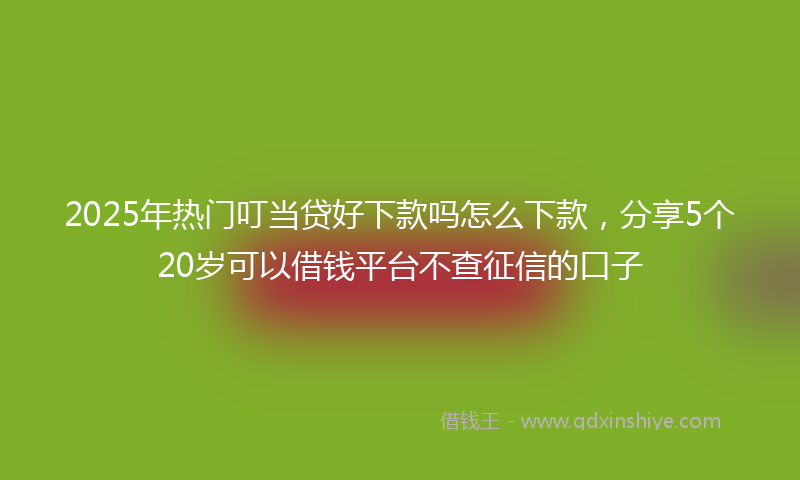 2025年热门叮当贷好下款吗怎么下款，分享5个20岁可以借钱平台不查征信的口子