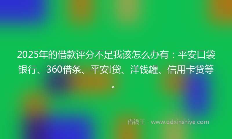 2025年的借款评分不足我该怎么办有：平安口袋银行、360借条、平安i贷、洋钱罐、信用卡贷等。