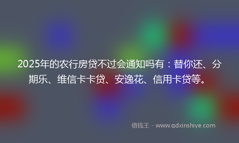 2025年的农行房贷不过会通知吗有：替你还、分期乐、维信卡卡贷、安逸花、信用卡贷等。