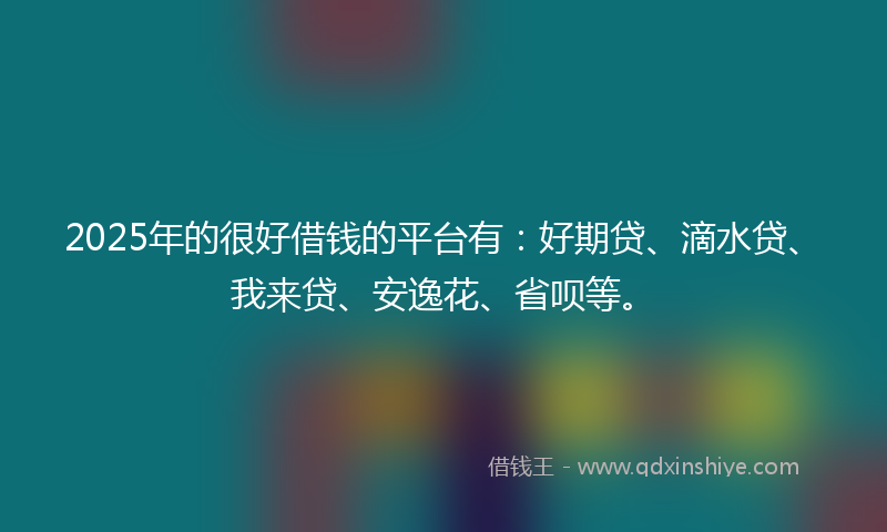 2025年的很好借钱的平台有：好期贷、滴水贷、我来贷、安逸花、省呗等。