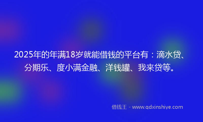 2025年的年满18岁就能借钱的平台有：滴水贷、分期乐、度小满金融、洋钱罐、我来贷等。