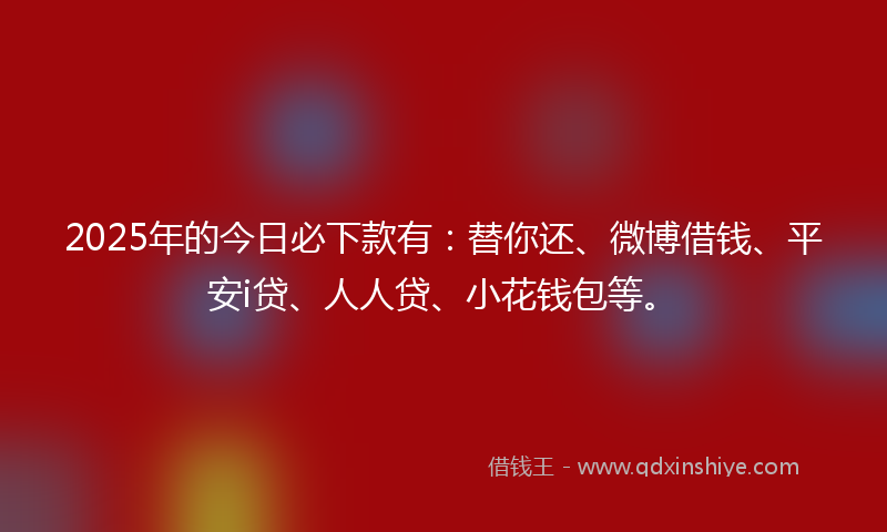 2025年的今日必下款有：替你还、微博借钱、平安i贷、人人贷、小花钱包等。