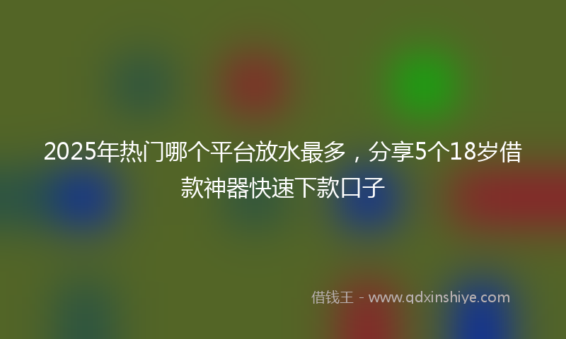 2025年热门哪个平台放水最多，分享5个18岁借款神器快速下款口子