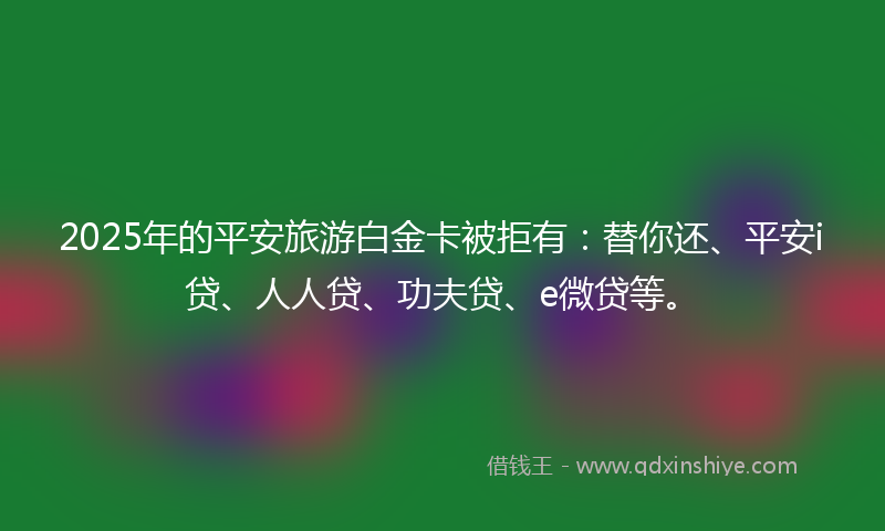 2025年的平安旅游白金卡被拒有：替你还、平安i贷、人人贷、功夫贷、e微贷等。