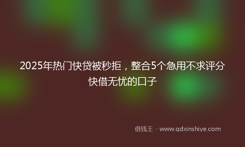 2025年热门快贷被秒拒，整合5个急用不求评分快借无忧的口子