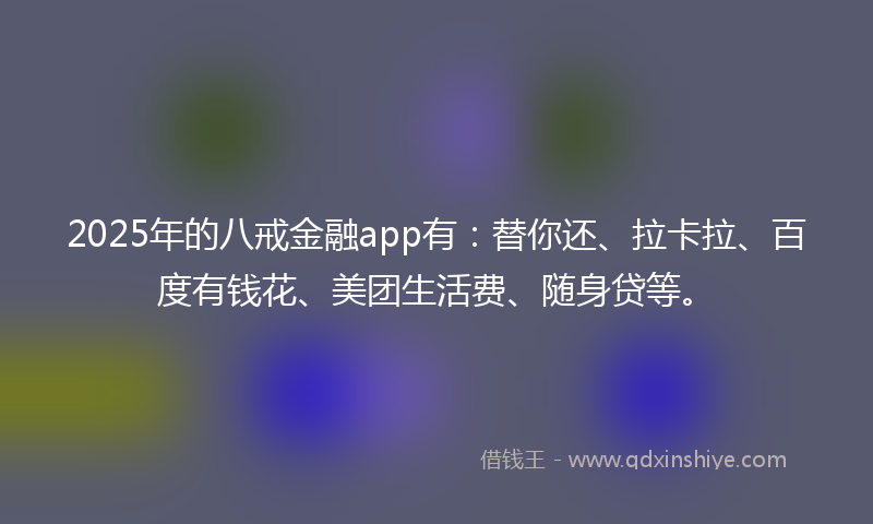 2025年的八戒金融app有：替你还、拉卡拉、百度有钱花、美团生活费、随身贷等。