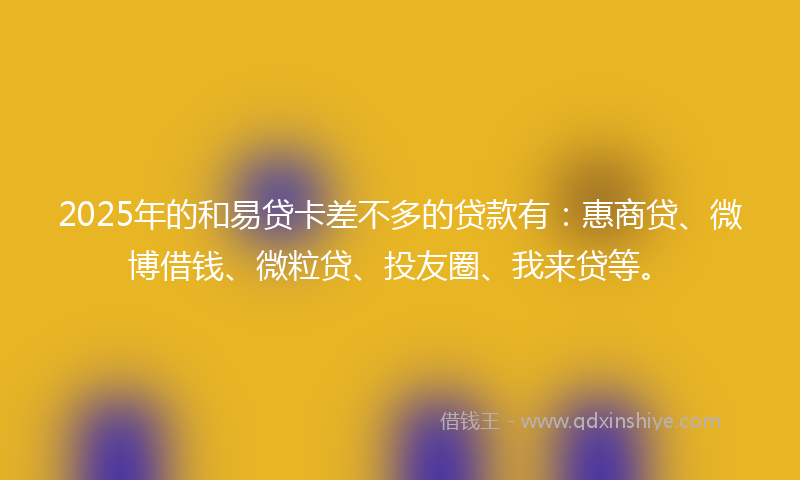 2025年的和易贷卡差不多的贷款有：惠商贷、微博借钱、微粒贷、投友圈、我来贷等。