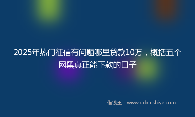 2025年热门征信有问题哪里贷款10万，概括五个网黑真正能下款的口子