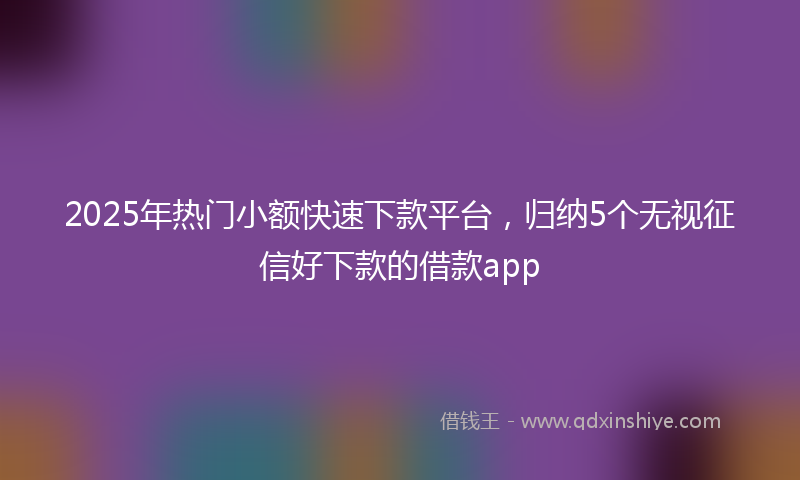 2025年热门小额快速下款平台，归纳5个无视征信好下款的借款app