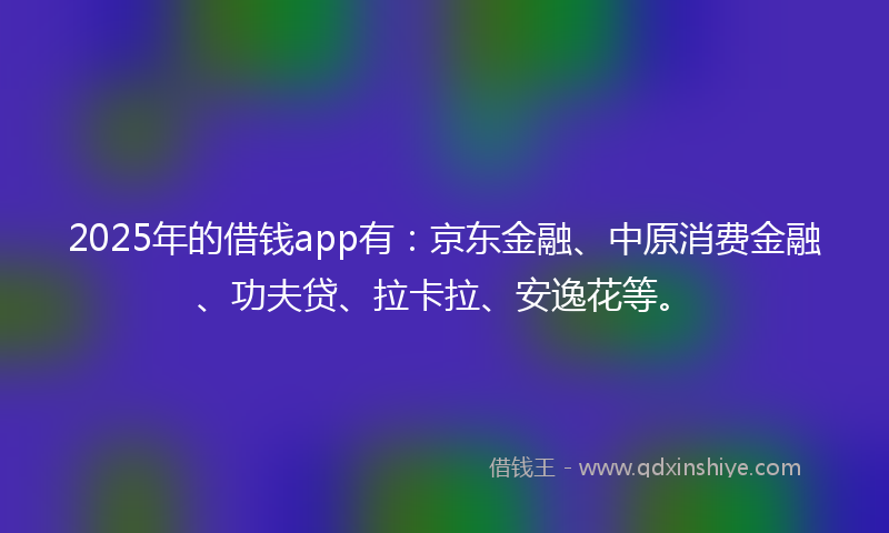 2025年的借钱app有：京东金融、中原消费金融、功夫贷、拉卡拉、安逸花等。
