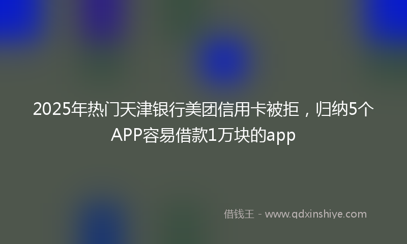 2025年热门天津银行美团信用卡被拒，归纳5个APP容易借款1万块的app