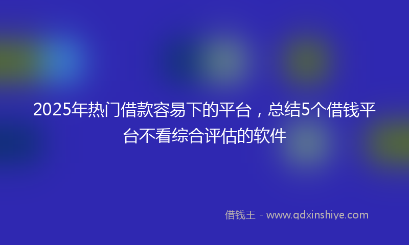 2025年热门借款容易下的平台，总结5个借钱平台不看综合评估的软件