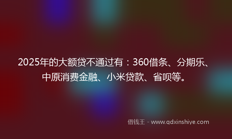 2025年的大额贷不通过有：360借条、分期乐、中原消费金融、小米贷款、省呗等。